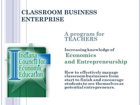 CLASSROOM BUSINESS ENTERPRISE A program for TEACHERS Increasing knowledge of Economics and Entrepreneurship How to effectively manage classroom businesses.