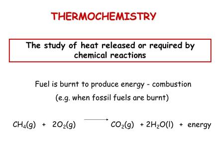 THERMOCHEMISTRY The study of heat released or required by chemical reactions Fuel is burnt to produce energy - combustion (e.g. when fossil fuels are burnt)