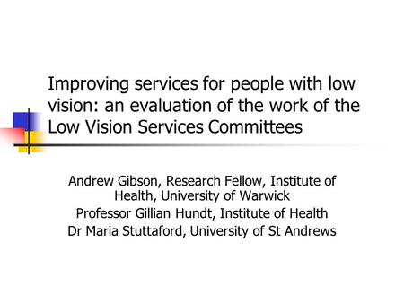 Improving services for people with low vision: an evaluation of the work of the Low Vision Services Committees Andrew Gibson, Research Fellow, Institute.