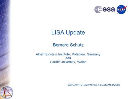 LISA Update Bernard Schutz Albert Einstein Institute, Potsdam, Germany and Cardiff University, Wales GWDAW-10, Brownsville, 14 December 2005.