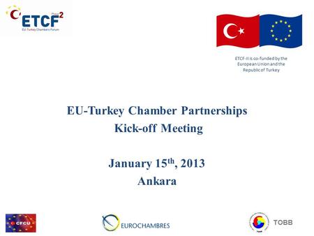 EU-Turkey Chamber Partnerships Kick-off Meeting January 15 th, 2013 Ankara ETCF-II is co-funded by the European Union and the Republic of Turkey TOBB.