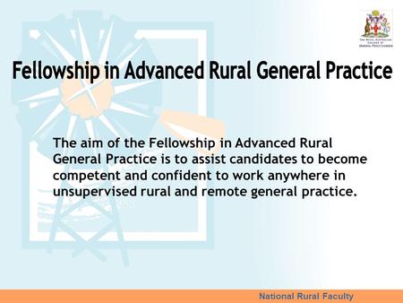National Rural Faculty The aim of the Fellowship in Advanced Rural General Practice is to assist candidates to become competent and confident to work anywhere.
