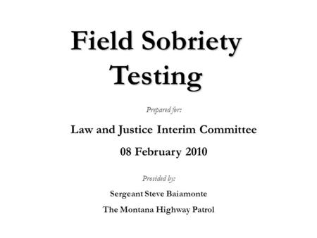 Field Sobriety Testing Provided by: Sergeant Steve Baiamonte The Montana Highway Patrol Prepared for: Law and Justice Interim Committee 08 February 2010.
