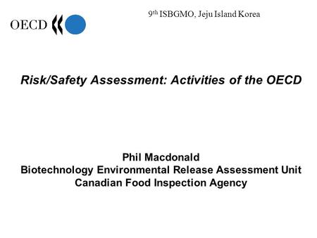 9 th ISBGMO, Jeju Island Korea Risk/Safety Assessment: Activities of the OECD Phil Macdonald Biotechnology Environmental Release Assessment Unit Canadian.