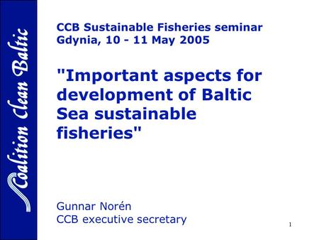1 CCB Sustainable Fisheries seminar Gdynia, 10 - 11 May 2005 Important aspects for development of Baltic Sea sustainable fisheries Gunnar Norén CCB executive.