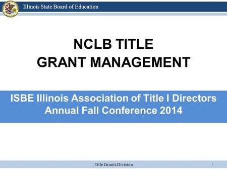 Title Grants Division Illinois State Board of Education 1 NCLB TITLE GRANT MANAGEMENT ISBE Illinois Association of Title I Directors Annual Fall Conference.