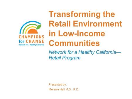 Transforming the Retail Environment in Low-Income Communities Network for a Healthy California— Retail Program Presented by: Melanie Hall M.S., R.D.