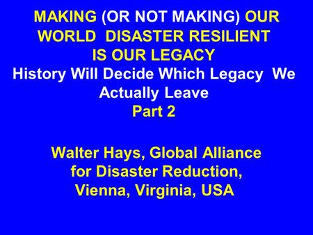MAKING (OR NOT MAKING) OUR WORLD DISASTER RESILIENT IS OUR LEGACY History Will Decide Which Legacy We Actually Leave Part 2 Walter Hays, Global Alliance.