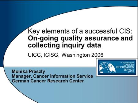Key elements of a successful CIS: On-going quality assurance and collecting inquiry data UICC, ICISG, Washington 2006 Monika Preszly Manager, Cancer Information.