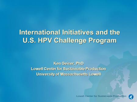 International Initiatives and the U.S. HPV Challenge Program Ken Geiser, PhD Lowell Center for Sustainable Production University of Massachusetts Lowell.