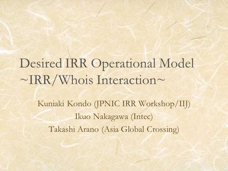 Desired IRR Operational Model ~IRR/Whois Interaction~ Kuniaki Kondo (JPNIC IRR Workshop/IIJ) Ikuo Nakagawa (Intec) Takashi Arano (Asia Global Crossing)