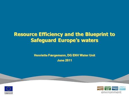 Resource Efficiency and the Blueprint to Safeguard Europe’s waters Henriette Færgemann, DG ENV Water Unit June 2011 Henriette Færgemann, DG ENV Water Unit.