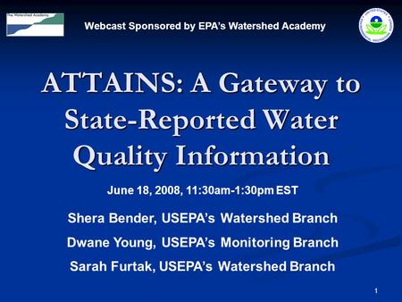 1 ATTAINS: A Gateway to State-Reported Water Quality Information Webcast Sponsored by EPA’s Watershed Academy June 18, 2008, 11:30am-1:30pm EST Shera Bender,