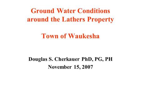 Ground Water Conditions around the Lathers Property Town of Waukesha Douglas S. Cherkauer PhD, PG, PH November 15, 2007.