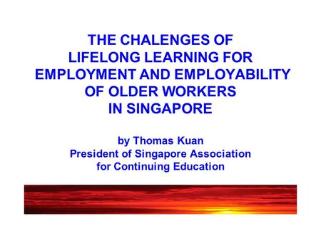 THE CHALENGES OF LIFELONG LEARNING FOR EMPLOYMENT AND EMPLOYABILITY OF OLDER WORKERS IN SINGAPORE by Thomas Kuan President of Singapore Association for.