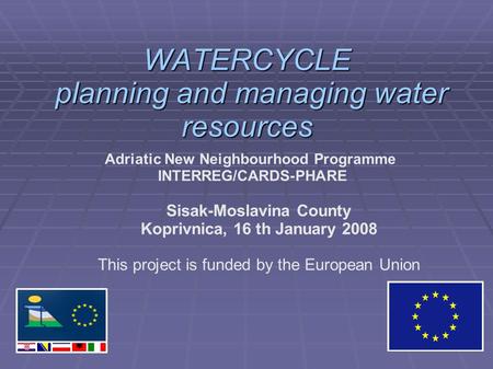 WATERCYCLE planning and managing water resources Adriatic New Neighbourhood Programme INTERREG/CARDS-PHARE Sisak-Moslavina County Koprivnica, 16 th January.