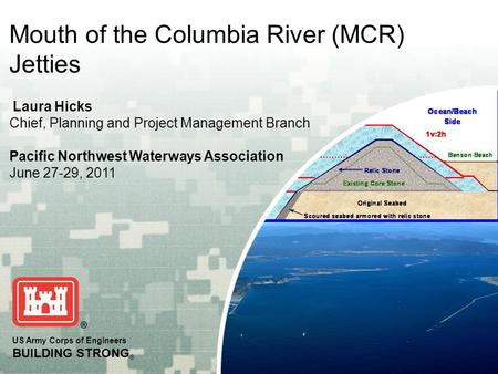 US Army Corps of Engineers BUILDING STRONG ® Mouth of the Columbia River (MCR) Jetties Laura Hicks Chief, Planning and Project Management Branch Pacific.