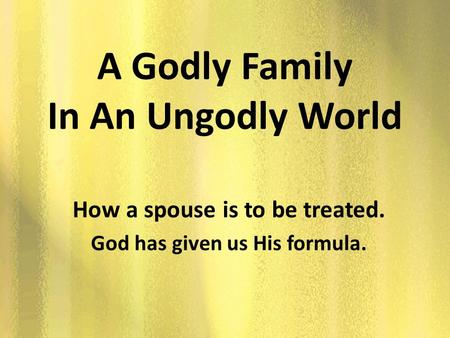 A Godly Family In An Ungodly World How a spouse is to be treated. God has given us His formula.