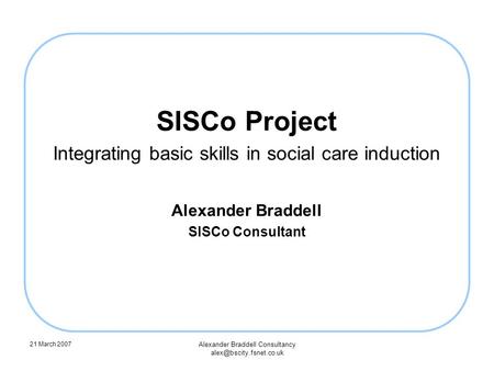 21 March 2007 Alexander Braddell Consultancy SISCo Project Integrating basic skills in social care induction Alexander Braddell.