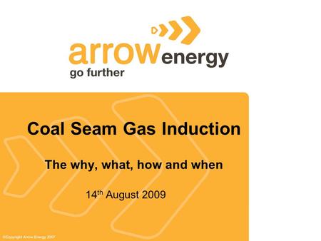 Coal Seam Gas Induction The why, what, how and when 14 th August 2009.