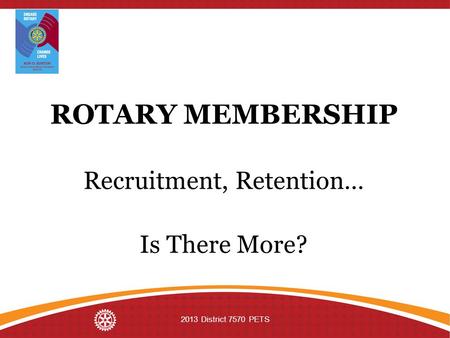 ROTARY MEMBERSHIP Recruitment, Retention… Is There More? 2013 District 7570 PETS.