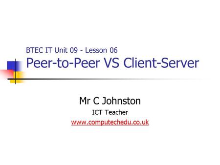 Mr C Johnston ICT Teacher www.computechedu.co.uk BTEC IT Unit 09 - Lesson 06 Peer-to-Peer VS Client-Server.