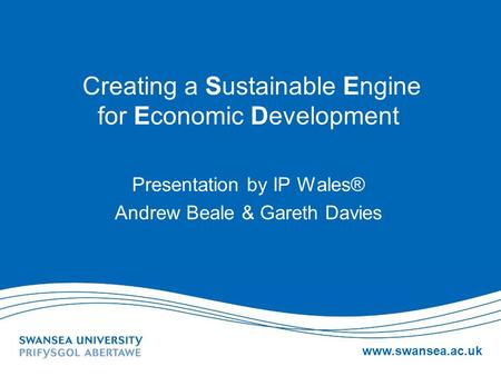 Www.swansea.ac.uk Creating a Sustainable Engine for Economic Development Presentation by IP Wales® Andrew Beale & Gareth Davies.