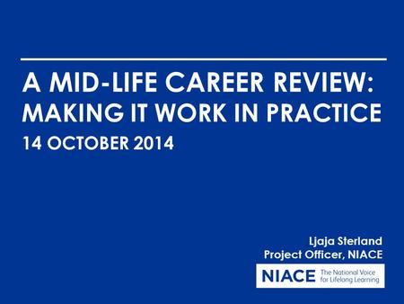 A MID-LIFE CAREER REVIEW: MAKING IT WORK IN PRACTICE Ljaja Sterland Project Officer, NIACE 14 OCTOBER 2014.