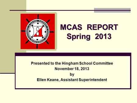 MCAS REPORT Spring 2013 Presented to the Hingham School Committee November 18, 2013 by Ellen Keane, Assistant Superintendent.