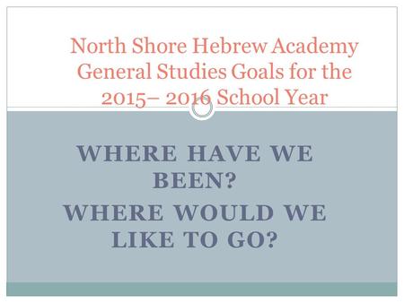 WHERE HAVE WE BEEN? WHERE WOULD WE LIKE TO GO? North Shore Hebrew Academy General Studies Goals for the 2015– 2016 School Year.