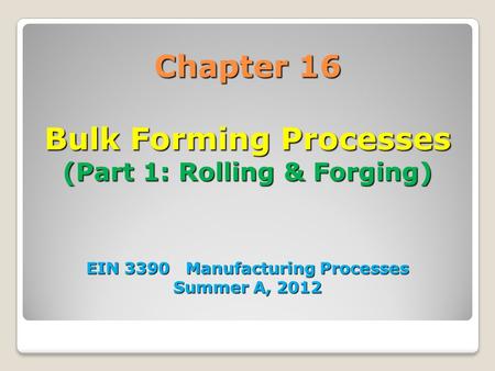 Chapter 16 Bulk Forming Processes (Part 1: Rolling & Forging) EIN 3390 Manufacturing Processes Summer A, 2012 1.