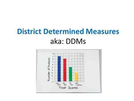 District Determined Measures aka: DDMs The Challenge: The Essential Questions: 1.How can I show, in a reliable and valid way, my impact on students’