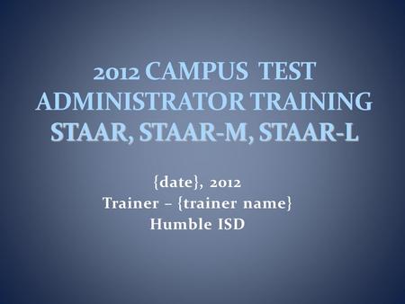 {date}, 2012 Trainer – {trainer name} Humble ISD STAAR, STAAR-M, STAAR-L 2012 CAMPUS TEST ADMINISTRATOR TRAINING STAAR, STAAR-M, STAAR-L.