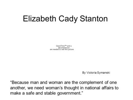 Elizabeth Cady Stanton “Because man and woman are the complement of one another, we need woman’s thought in national affairs to make a safe and stable.