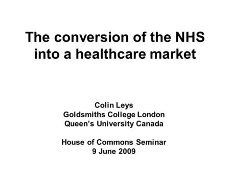The conversion of the NHS into a healthcare market Colin Leys Goldsmiths College London Queen’s University Canada House of Commons Seminar 9 June 2009.