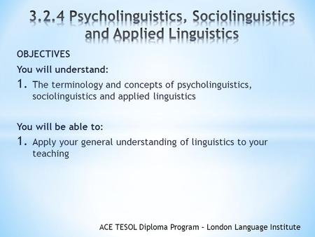ACE TESOL Diploma Program – London Language Institute OBJECTIVES You will understand: 1. The terminology and concepts of psycholinguistics, sociolinguistics.