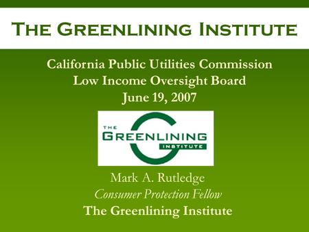 The Greenlining Institute Mark A. Rutledge Consumer Protection Fellow The Greenlining Institute California Public Utilities Commission Low Income Oversight.