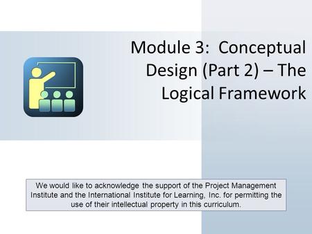 Module 3: Conceptual Design (Part 2) – The Logical Framework We would like to acknowledge the support of the Project Management Institute and the International.