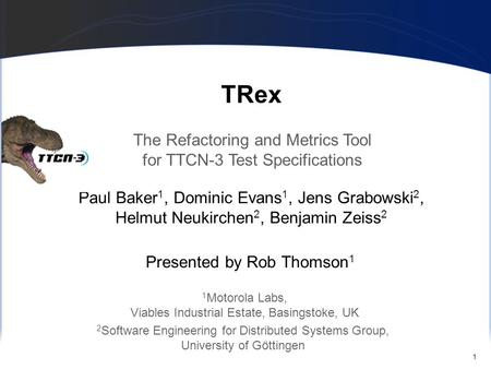 1 TRex Paul Baker 1, Dominic Evans 1, Jens Grabowski 2, Helmut Neukirchen 2, Benjamin Zeiss 2 The Refactoring and Metrics Tool for TTCN-3 Test Specifications.