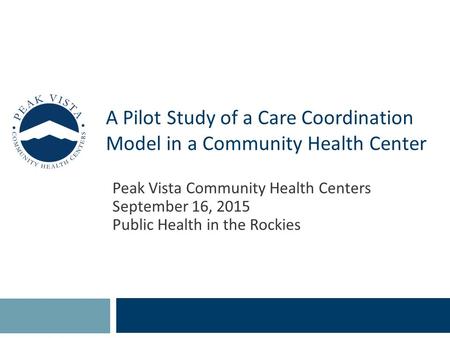 A Pilot Study of a Care Coordination Model in a Community Health Center Peak Vista Community Health Centers September 16, 2015 Public Health in the Rockies.