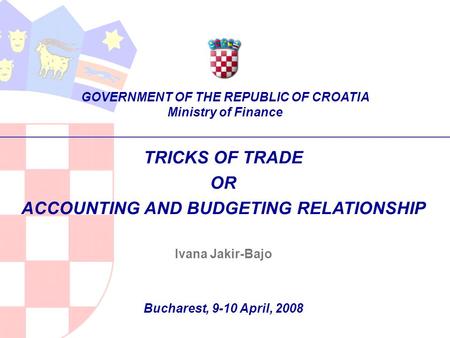 TRICKS OF TRADE OR ACCOUNTING AND BUDGETING RELATIONSHIP Ivana Jakir-Bajo Bucharest, 9-10 April, 2008 GOVERNMENT OF THE REPUBLIC OF CROATIA Ministry of.