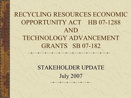 RECYCLING RESOURCES ECONOMIC OPPORTUNITY ACT HB 07-1288 AND TECHNOLOGY ADVANCEMENT GRANTS SB 07-182 STAKEHOLDER UPDATE July 2007.
