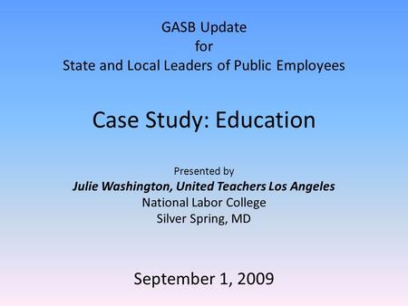 GASB Update for State and Local Leaders of Public Employees Case Study: Education Presented by Julie Washington, United Teachers Los Angeles National Labor.