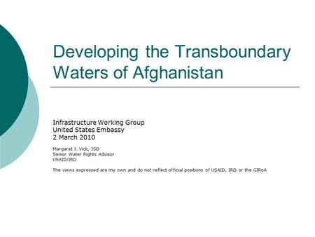 Developing the Transboundary Waters of Afghanistan Infrastructure Working Group United States Embassy 2 March 2010 Margaret J. Vick, JSD Senior Water Rights.