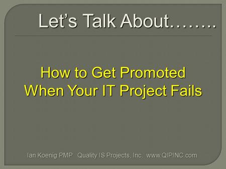 How to Get Promoted When Your IT Project Fails Let’s Talk About…….. Ian Koenig PMP Quality IS Projects, Inc. www.QIPINC.com.