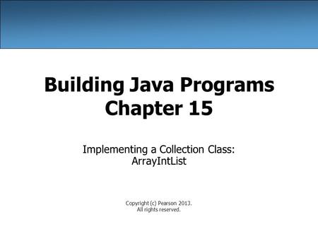 Building Java Programs Chapter 15 Implementing a Collection Class: ArrayIntList Copyright (c) Pearson 2013. All rights reserved.