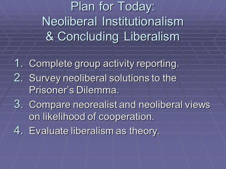 Plan for Today: Neoliberal Institutionalism & Concluding Liberalism 1. Complete group activity reporting. 2. Survey neoliberal solutions to the Prisoner’s.