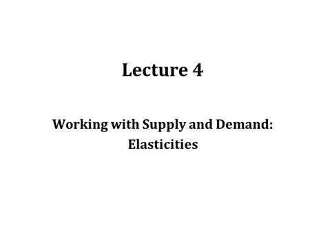 Lecture 4 Working with Supply and Demand: Elasticities.