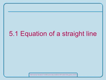 Mathematical Studies for the IB Diploma Second Edition © Hodder & Stoughton Ltd 2012 5.1 Equation of a straight line.