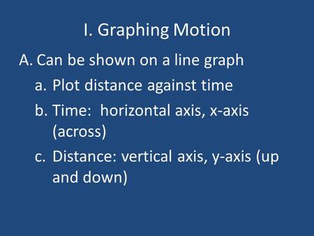I. Graphing Motion A.Can be shown on a line graph a.Plot distance against time b.Time: horizontal axis, x-axis (across) c.Distance: vertical axis, y-axis.
